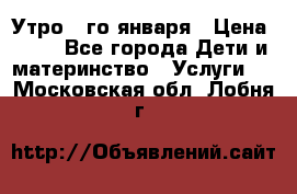  Утро 1-го января › Цена ­ 18 - Все города Дети и материнство » Услуги   . Московская обл.,Лобня г.